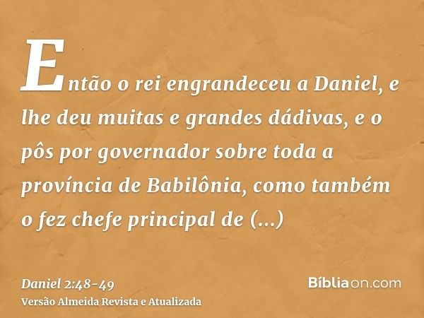 Então o rei engrandeceu a Daniel, e lhe deu muitas e grandes dádivas, e o pôs por governador sobre toda a província de Babilônia, como também o fez chefe princi