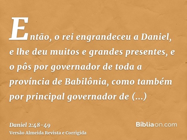 Então, o rei engrandeceu a Daniel, e lhe deu muitos e grandes presentes, e o pôs por governador de toda a província de Babilônia, como também por principal gove