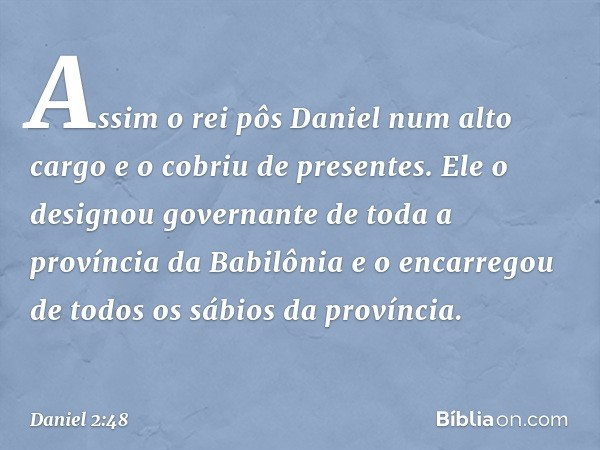 Assim o rei pôs Daniel num alto cargo e o cobriu de presentes. Ele o designou governante de toda a província da Babilônia e o encarregou de todos os sábios da p