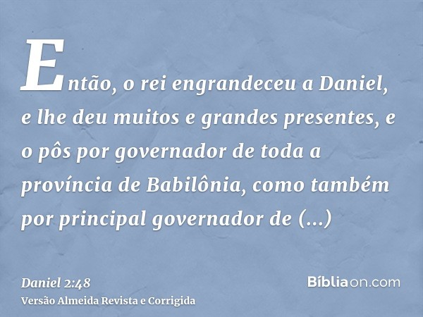 Então, o rei engrandeceu a Daniel, e lhe deu muitos e grandes presentes, e o pôs por governador de toda a província de Babilônia, como também por principal gove