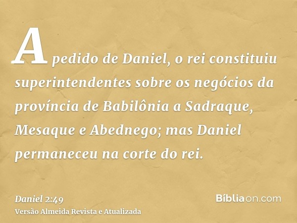 A pedido de Daniel, o rei constituiu superintendentes sobre os negócios da província de Babilônia a Sadraque, Mesaque e Abednego; mas Daniel permaneceu na corte