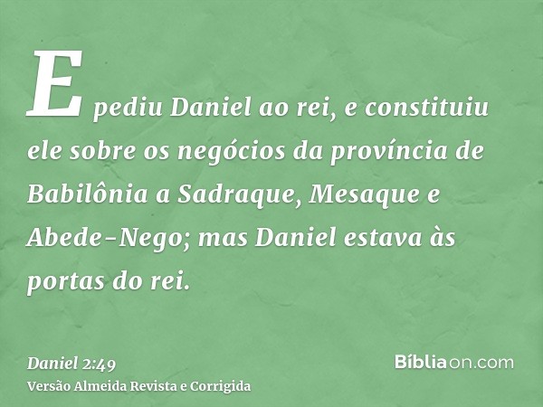 E pediu Daniel ao rei, e constituiu ele sobre os negócios da província de Babilônia a Sadraque, Mesaque e Abede-Nego; mas Daniel estava às portas do rei.
