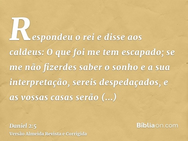 Respondeu o rei e disse aos caldeus: O que foi me tem escapado; se me não fizerdes saber o sonho e a sua interpretação, sereis despedaçados, e as vossas casas s
