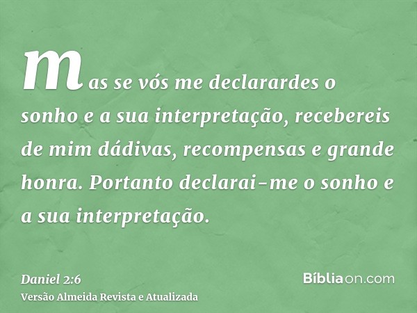 mas se vós me declarardes o sonho e a sua interpretação, recebereis de mim dádivas, recompensas e grande honra. Portanto declarai-me o sonho e a sua interpretaç