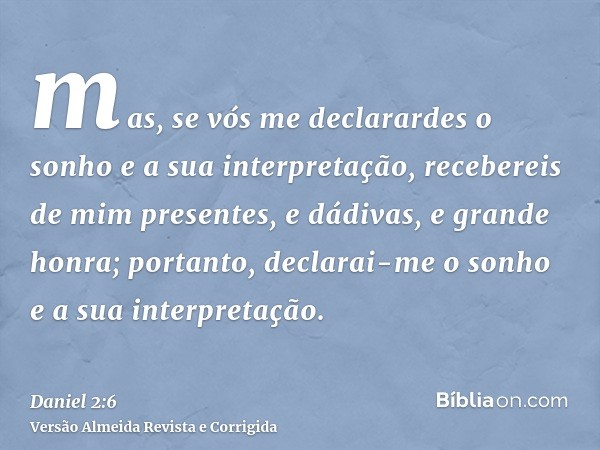 mas, se vós me declarardes o sonho e a sua interpretação, recebereis de mim presentes, e dádivas, e grande honra; portanto, declarai-me o sonho e a sua interpre