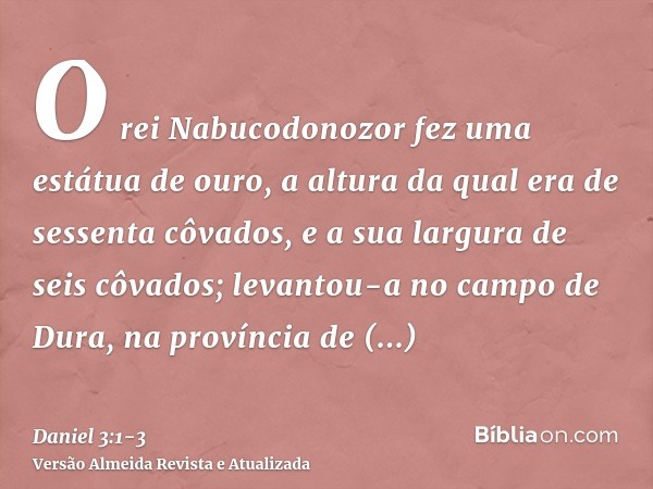 O rei Nabucodonozor fez uma estátua de ouro, a altura da qual era de sessenta côvados, e a sua largura de seis côvados; levantou-a no campo de Dura, na provínci