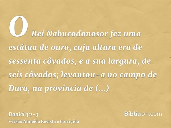 O Rei Nabucodonosor fez uma estátua de ouro, cuja altura era de sessenta côvados, e a sua largura, de seis côvados; levantou-a no campo de Dura, na província de