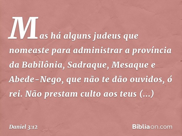 Mas há alguns judeus que nomeaste para administrar a província da Babilônia, Sadraque, Mesaque e Abede-Nego, que não te dão ouvi­dos, ó rei. Não prestam culto a