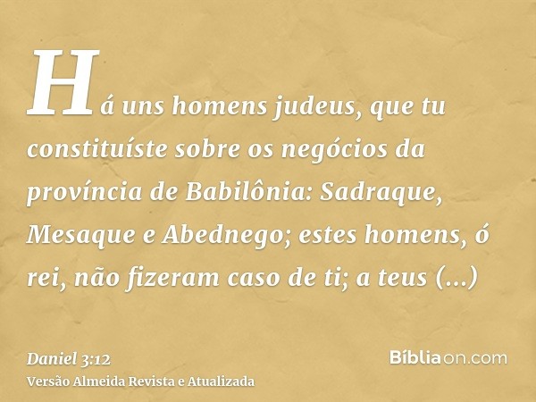 Há uns homens judeus, que tu constituíste sobre os negócios da província de Babilônia: Sadraque, Mesaque e Abednego; estes homens, ó rei, não fizeram caso de ti