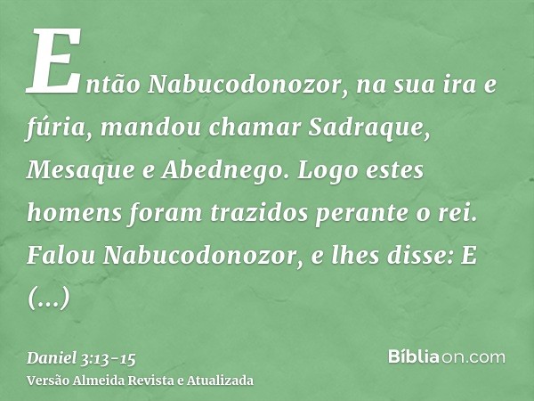 Então Nabucodonozor, na sua ira e fúria, mandou chamar Sadraque, Mesaque e Abednego. Logo estes homens foram trazidos perante o rei.Falou Nabucodonozor, e lhes 