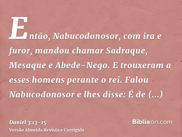 Então, Nabucodonosor, com ira e furor, mandou chamar Sadraque, Mesaque e Abede-Nego. E trouxeram a esses homens perante o rei.Falou Nabucodonosor e lhes disse: 