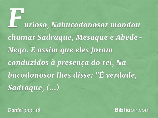 Furioso, Nabucodonosor mandou chamar Sadraque, Mesaque e Abede-Nego. E assim que eles foram conduzidos à presença do rei, Nabucodonosor lhes disse: "É verdade,