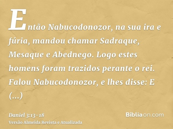 Então Nabucodonozor, na sua ira e fúria, mandou chamar Sadraque, Mesaque e Abednego. Logo estes homens foram trazidos perante o rei.Falou Nabucodonozor, e lhes 