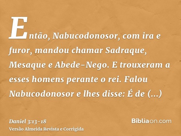 Então, Nabucodonosor, com ira e furor, mandou chamar Sadraque, Mesaque e Abede-Nego. E trouxeram a esses homens perante o rei.Falou Nabucodonosor e lhes disse: 