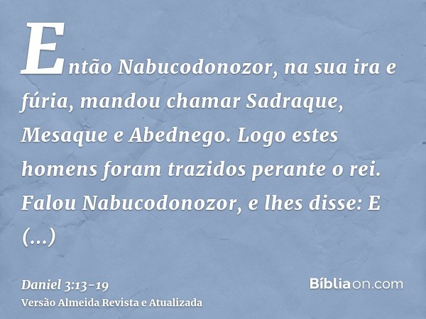 Então Nabucodonozor, na sua ira e fúria, mandou chamar Sadraque, Mesaque e Abednego. Logo estes homens foram trazidos perante o rei.Falou Nabucodonozor, e lhes 