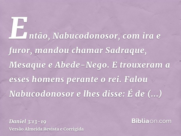 Então, Nabucodonosor, com ira e furor, mandou chamar Sadraque, Mesaque e Abede-Nego. E trouxeram a esses homens perante o rei.Falou Nabucodonosor e lhes disse: 