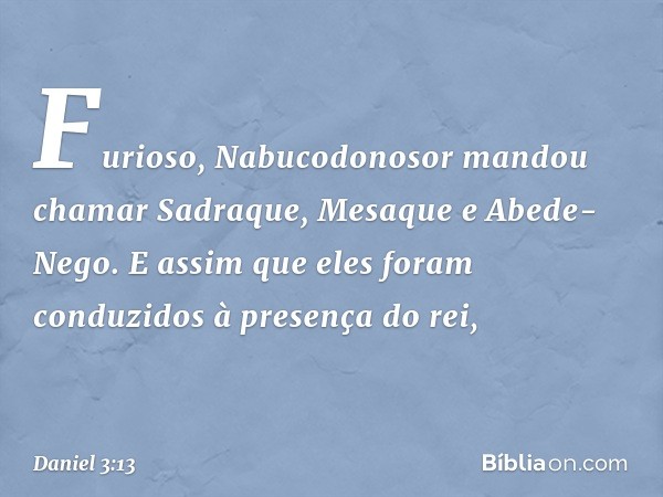 Furioso, Nabucodonosor mandou chamar Sadraque, Mesaque e Abede-Nego. E assim que eles foram conduzidos à presença do rei, -- Daniel 3:13