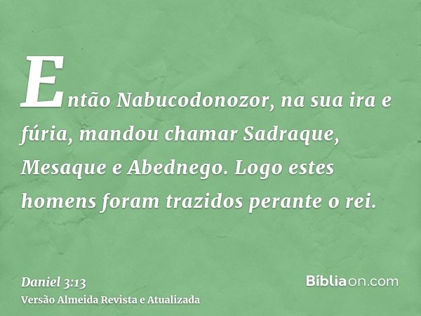 Então Nabucodonozor, na sua ira e fúria, mandou chamar Sadraque, Mesaque e Abednego. Logo estes homens foram trazidos perante o rei.