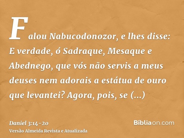 Falou Nabucodonozor, e lhes disse: E verdade, ó Sadraque, Mesaque e Abednego, que vós não servis a meus deuses nem adorais a estátua de ouro que levantei?Agora,