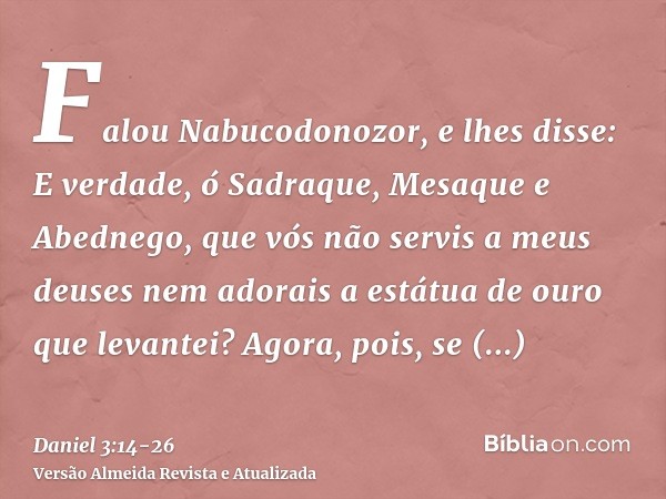 Falou Nabucodonozor, e lhes disse: E verdade, ó Sadraque, Mesaque e Abednego, que vós não servis a meus deuses nem adorais a estátua de ouro que levantei?Agora,