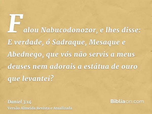 Falou Nabucodonozor, e lhes disse: E verdade, ó Sadraque, Mesaque e Abednego, que vós não servis a meus deuses nem adorais a estátua de ouro que levantei?