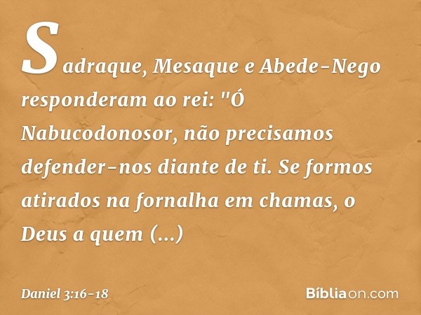 Sadraque, Mesaque e Abede-Nego responderam ao rei: "Ó Nabucodonosor, não precisamos defender-nos diante de ti. Se formos atirados na fornalha em chamas, o Deus