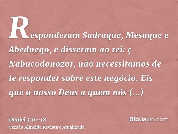 Responderam Sadraque, Mesaque e Abednego, e disseram ao rei: ç Nabucodonozor, não necessitamos de te responder sobre este negócio.Eis que o nosso Deus a quem nó