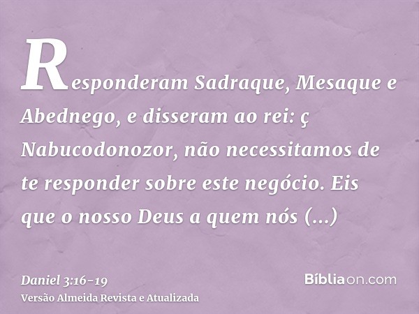 Responderam Sadraque, Mesaque e Abednego, e disseram ao rei: ç Nabucodonozor, não necessitamos de te responder sobre este negócio.Eis que o nosso Deus a quem nó