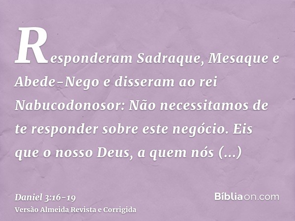 Responderam Sadraque, Mesaque e Abede-Nego e disseram ao rei Nabucodonosor: Não necessitamos de te responder sobre este negócio.Eis que o nosso Deus, a quem nós