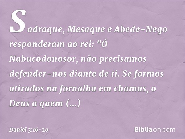 Sadraque, Mesaque e Abede-Nego res­ponderam ao rei: "Ó Nabucodonosor, não precisamos defender-nos diante de ti. Se formos atirados na fornalha em chamas, o Deus