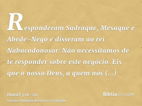 Responderam Sadraque, Mesaque e Abede-Nego e disseram ao rei Nabucodonosor: Não necessitamos de te responder sobre este negócio.Eis que o nosso Deus, a quem nós