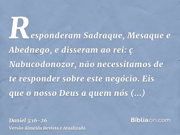 Responderam Sadraque, Mesaque e Abednego, e disseram ao rei: ç Nabucodonozor, não necessitamos de te responder sobre este negócio.Eis que o nosso Deus a quem nó