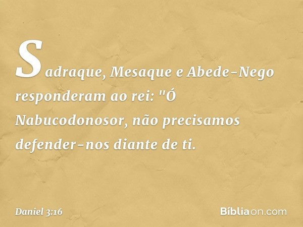 Sadraque, Mesaque e Abede-Nego res­ponderam ao rei: "Ó Nabucodonosor, não precisamos defender-nos diante de ti. -- Daniel 3:16