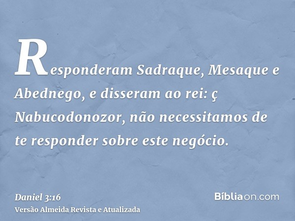 Responderam Sadraque, Mesaque e Abednego, e disseram ao rei: ç Nabucodonozor, não necessitamos de te responder sobre este negócio.