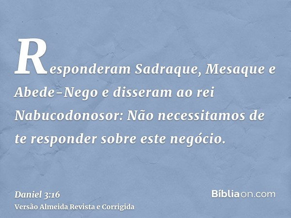 Responderam Sadraque, Mesaque e Abede-Nego e disseram ao rei Nabucodonosor: Não necessitamos de te responder sobre este negócio.