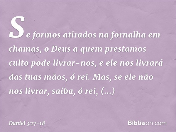 Se formos atirados na fornalha em chamas, o Deus a quem prestamos culto pode livrar-nos, e ele nos livrará das tuas mãos, ó rei. Mas, se ele não nos livrar, sai