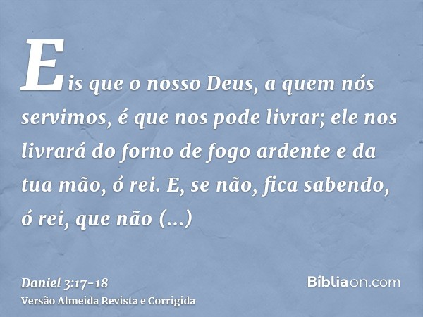 Eis que o nosso Deus, a quem nós servimos, é que nos pode livrar; ele nos livrará do forno de fogo ardente e da tua mão, ó rei.E, se não, fica sabendo, ó rei, q