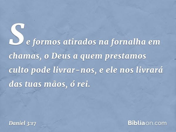 Se formos atirados na fornalha em chamas, o Deus a quem prestamos culto pode livrar-nos, e ele nos livrará das tuas mãos, ó rei. -- Daniel 3:17