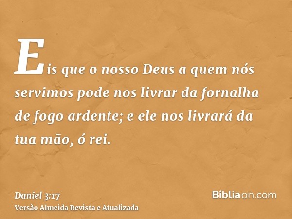 Eis que o nosso Deus a quem nós servimos pode nos livrar da fornalha de fogo ardente; e ele nos livrará da tua mão, ó rei.