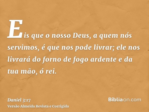 Eis que o nosso Deus, a quem nós servimos, é que nos pode livrar; ele nos livrará do forno de fogo ardente e da tua mão, ó rei.