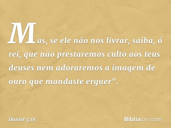 Mas, se ele não nos livrar, saiba, ó rei, que não prestaremos culto aos teus deuses nem adoraremos a imagem de ouro que mandaste erguer". -- Daniel 3:18