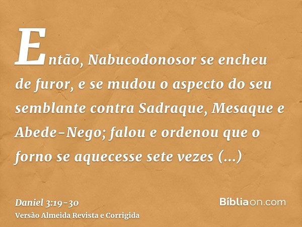 Então, Nabucodonosor se encheu de furor, e se mudou o aspecto do seu semblante contra Sadraque, Mesaque e Abede-Nego; falou e ordenou que o forno se aquecesse s