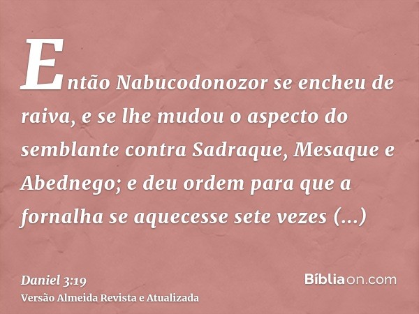 Então Nabucodonozor se encheu de raiva, e se lhe mudou o aspecto do semblante contra Sadraque, Mesaque e Abednego; e deu ordem para que a fornalha se aquecesse 