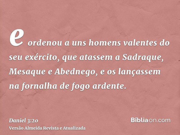 e ordenou a uns homens valentes do seu exército, que atassem a Sadraque, Mesaque e Abednego, e os lançassem na fornalha de fogo ardente.