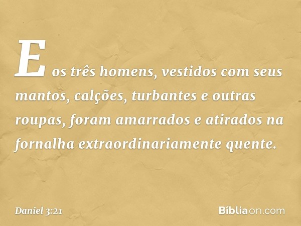 E os três homens, vesti­dos com seus mantos, calções, turbantes e outras roupas, foram amarrados e atirados na fornalha extraordinariamente quente. -- Daniel 3: