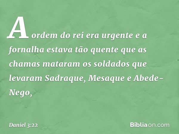 A ordem do rei era urgente e a fornalha estava tão quente que as chamas mataram os soldados que levaram Sadraque, Mesaque e Abede-Nego, -- Daniel 3:22