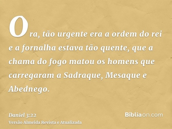 Ora, tão urgente era a ordem do rei e a fornalha estava tão quente, que a chama do fogo matou os homens que carregaram a Sadraque, Mesaque e Abednego.