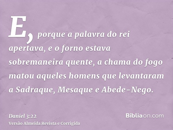 E, porque a palavra do rei apertava, e o forno estava sobremaneira quente, a chama do fogo matou aqueles homens que levantaram a Sadraque, Mesaque e Abede-Nego.