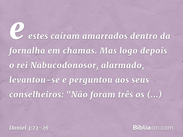 e estes caíram amarrados dentro da fornalha em chamas. Mas logo depois o rei Nabucodonosor, alar­mado, levantou-se e perguntou aos seus conse­lheiros: "Não fora