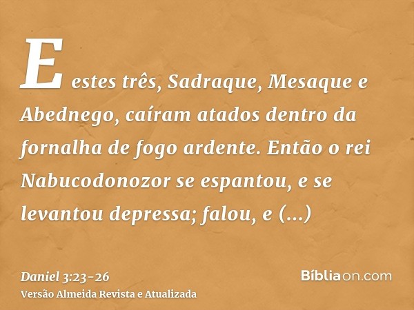 E estes três, Sadraque, Mesaque e Abednego, caíram atados dentro da fornalha de fogo ardente.Então o rei Nabucodonozor se espantou, e se levantou depressa; falo